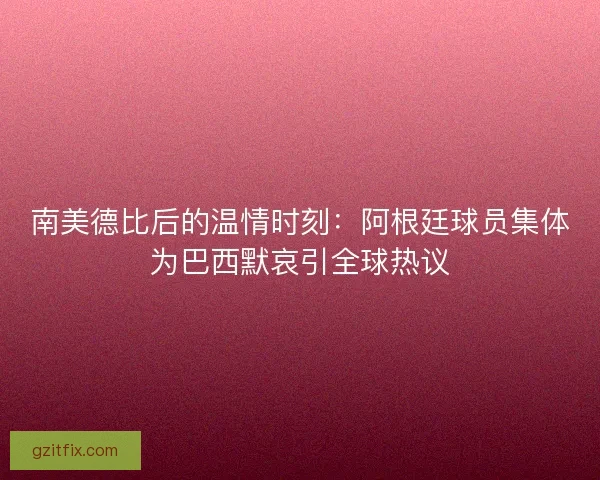 南美德比后的温情时刻：阿根廷球员集体为巴西默哀引全球热议