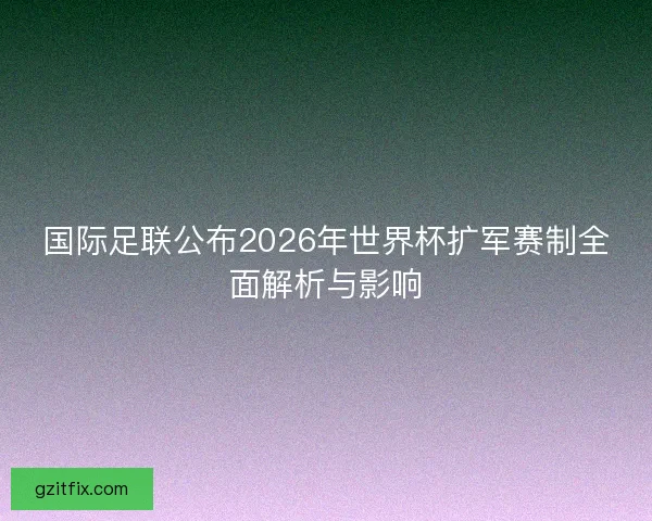 国际足联公布2026年世界杯扩军赛制全面解析与影响