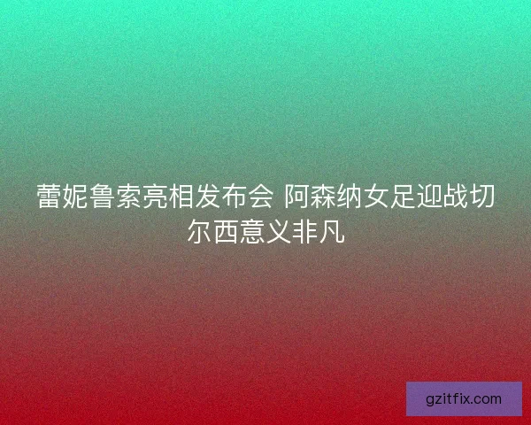 蕾妮鲁索亮相发布会 阿森纳女足迎战切尔西意义非凡