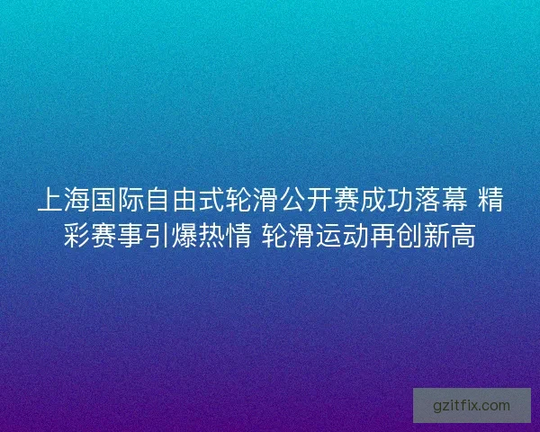 上海国际自由式轮滑公开赛成功落幕 精彩赛事引爆热情 轮滑运动再创新高