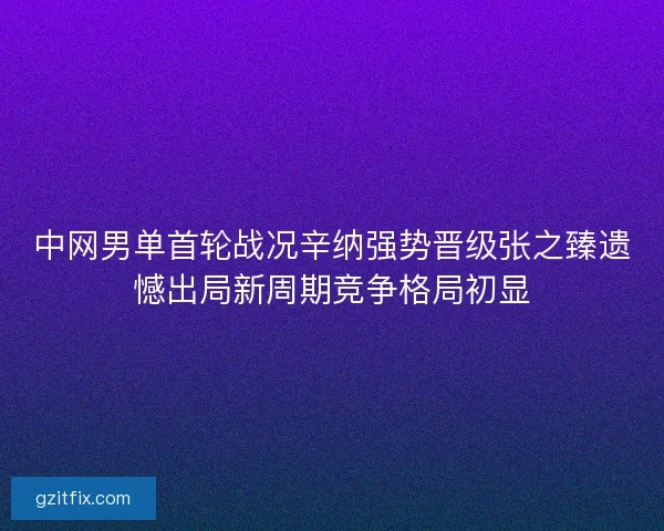 中网男单首轮战况辛纳强势晋级张之臻遗憾出局新周期竞争格局初显