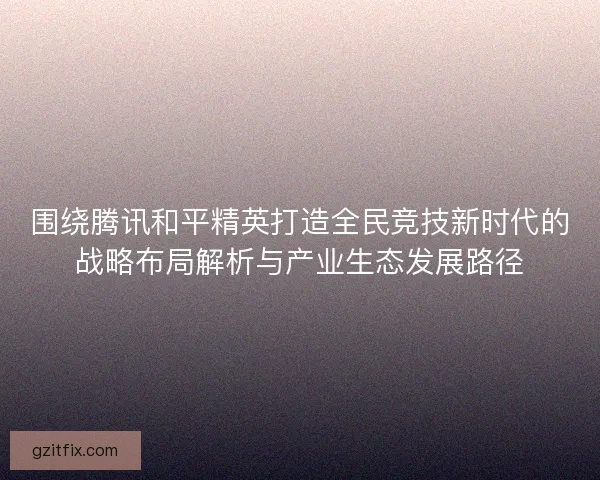 围绕腾讯和平精英打造全民竞技新时代的战略布局解析与产业生态发展路径