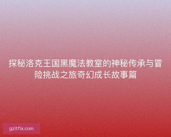探秘洛克王国黑魔法教室的神秘传承与冒险挑战之旅奇幻成长故事篇