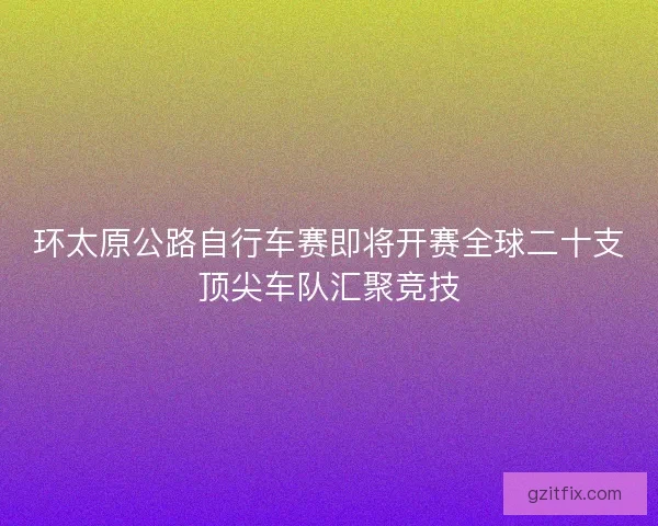 环太原公路自行车赛即将开赛全球二十支顶尖车队汇聚竞技