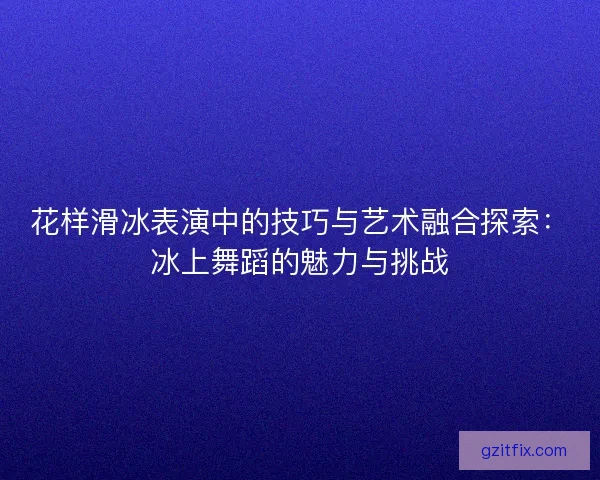 花样滑冰表演中的技巧与艺术融合探索：冰上舞蹈的魅力与挑战