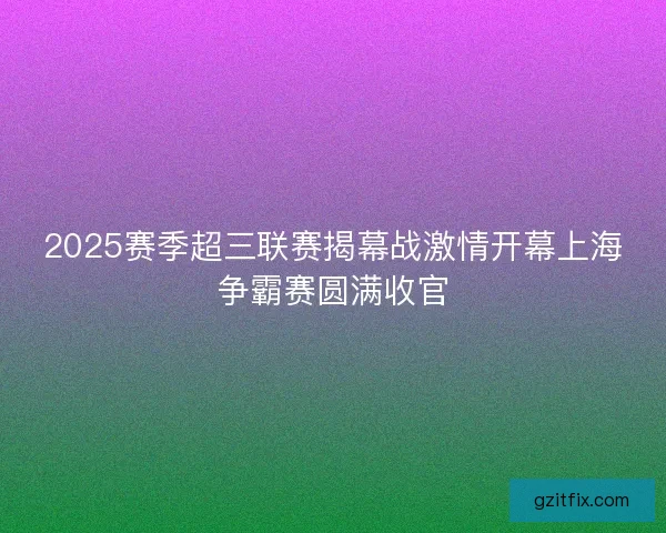 2025赛季超三联赛揭幕战激情开幕上海争霸赛圆满收官