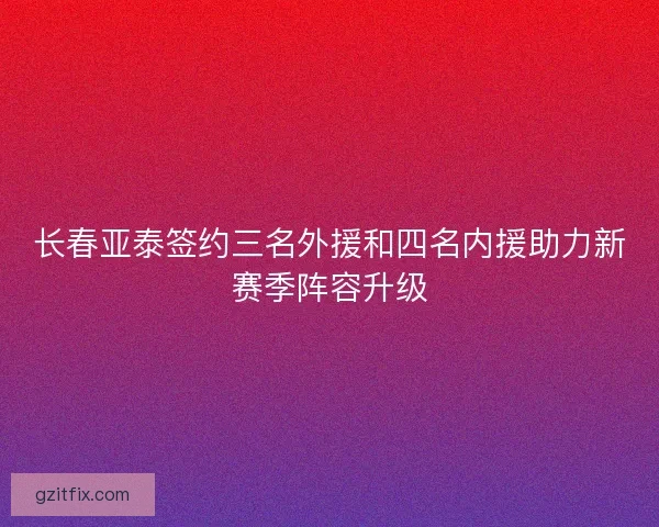 长春亚泰签约三名外援和四名内援助力新赛季阵容升级