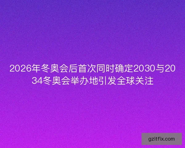 2026年冬奥会后首次同时确定2030与2034冬奥会举办地引发全球关注