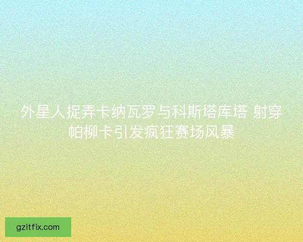 外星人捉弄卡纳瓦罗与科斯塔库塔 射穿帕柳卡引发疯狂赛场风暴