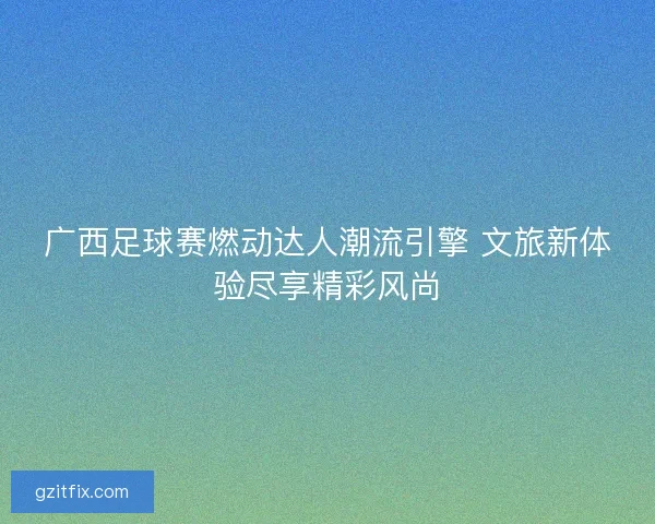 广西足球赛燃动达人潮流引擎 文旅新体验尽享精彩风尚