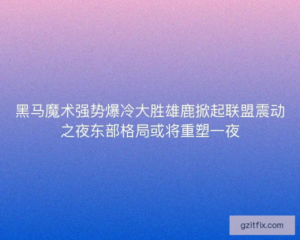 黑马魔术强势爆冷大胜雄鹿掀起联盟震动之夜东部格局或将重塑一夜
