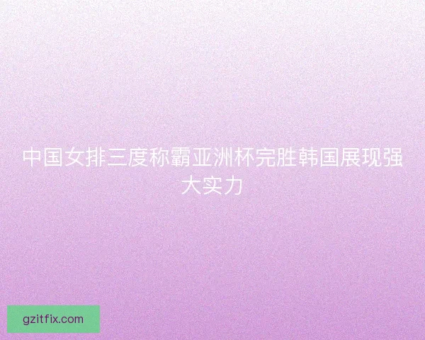 中国女排三度称霸亚洲杯完胜韩国展现强大实力