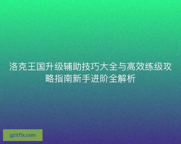 洛克王国升级辅助技巧大全与高效练级攻略指南新手进阶全解析 洛克王国升级辅助技巧大全与高效练级攻略指南新手进阶全解析