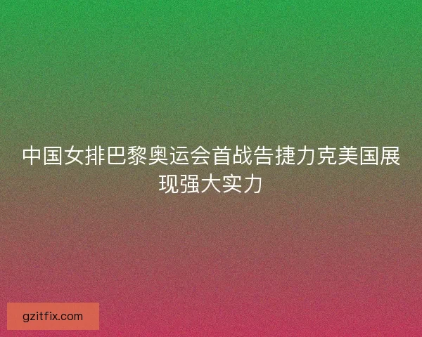 中国女排巴黎奥运会首战告捷力克美国展现强大实力