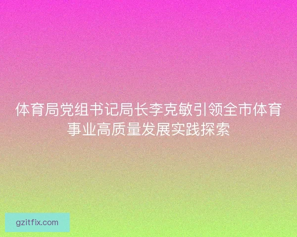 体育局党组书记局长李克敏引领全市体育事业高质量发展实践探索