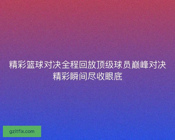 精彩篮球对决全程回放顶级球员巅峰对决精彩瞬间尽收眼底