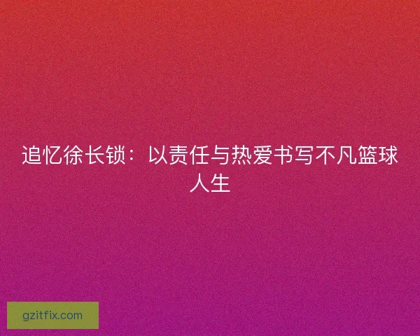 追忆徐长锁：以责任与热爱书写不凡篮球人生