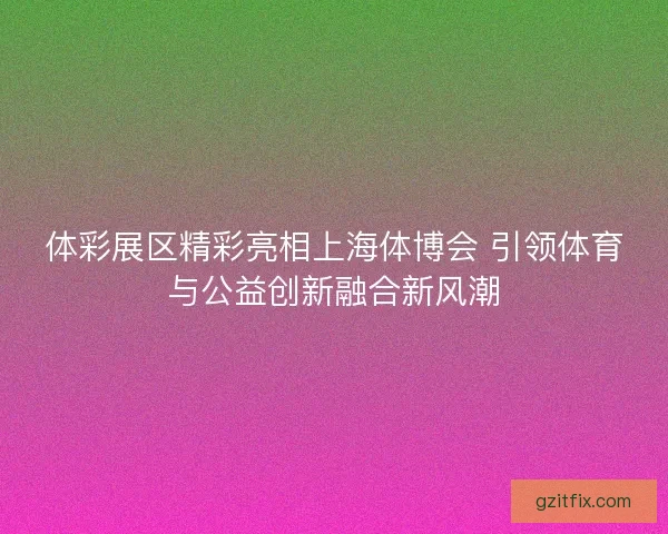 体彩展区精彩亮相上海体博会 引领体育与公益创新融合新风潮