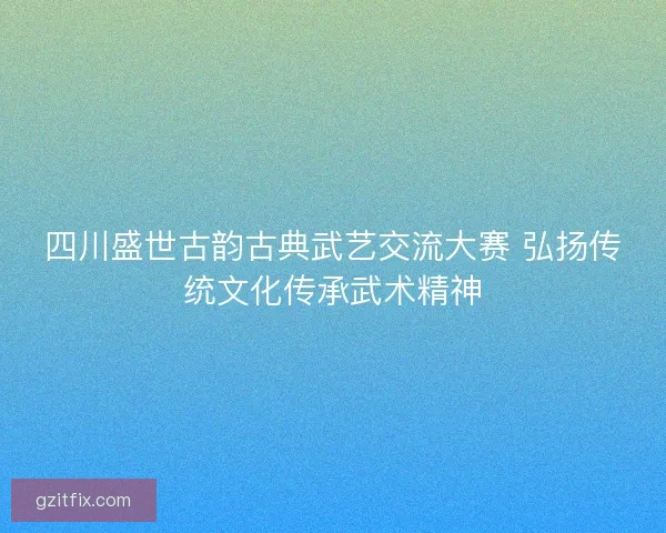 四川盛世古韵古典武艺交流大赛 弘扬传统文化传承武术精神