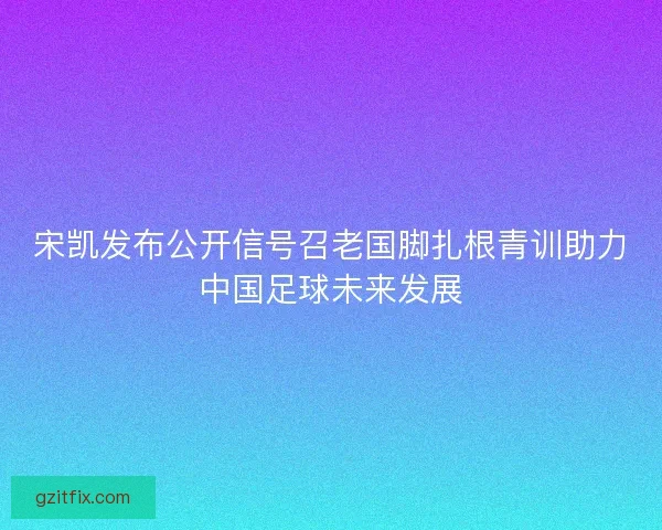 宋凯发布公开信号召老国脚扎根青训助力中国足球未来发展