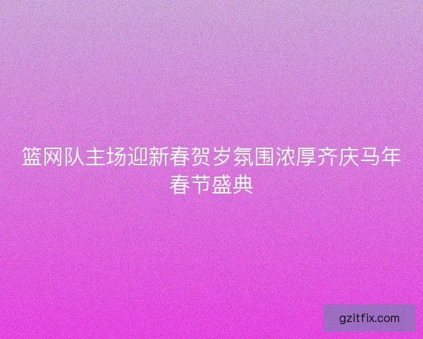 篮网队主场迎新春贺岁氛围浓厚齐庆马年春节盛典