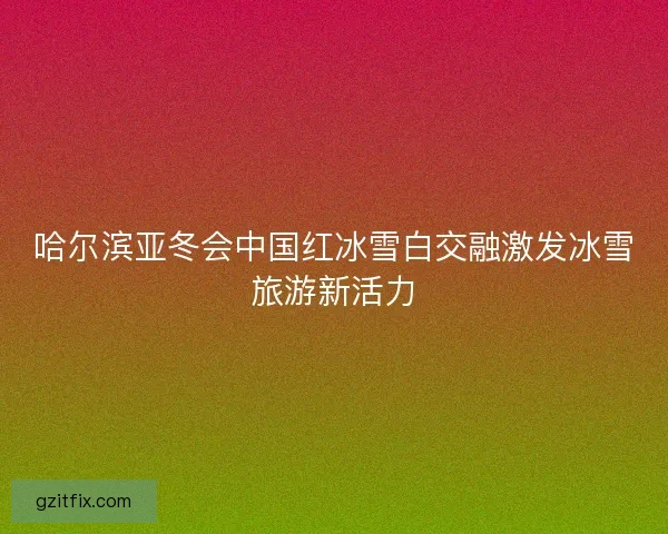 哈尔滨亚冬会中国红冰雪白交融激发冰雪旅游新活力 哈尔滨亚冬会中国红冰雪白交融激发冰雪旅游新活力