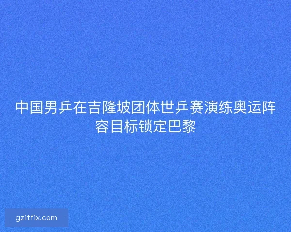 中国男乒在吉隆坡团体世乒赛演练奥运阵容目标锁定巴黎