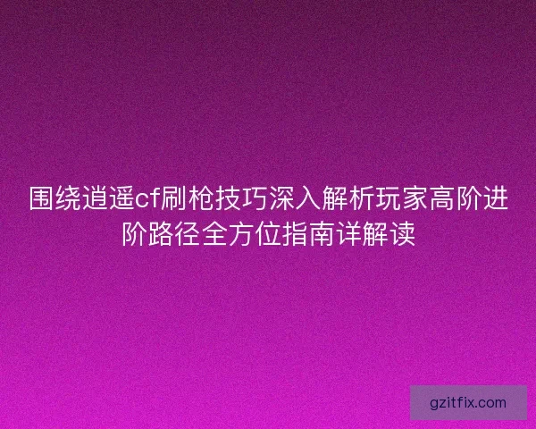 围绕逍遥cf刷枪技巧深入解析玩家高阶进阶路径全方位指南详解读